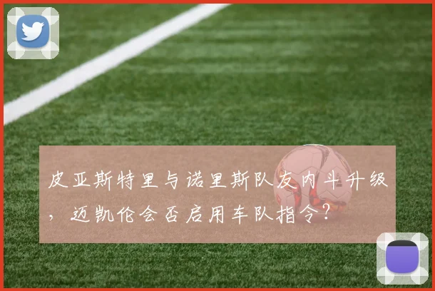皮亚斯特里与诺里斯队友内斗升级，迈凯伦会否启用车队指令？